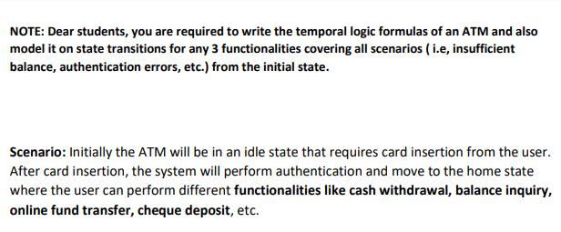 NOTE: Dear students, you are required to write the temporal logic formulas of an ATM and also
model it on state transitions for any 3 functionalities covering all scenarios (i.e, insufficient
balance, authentication errors, etc.) from the initial state.
Scenario: Initially the ATM will be in an idle state that requires card insertion from the user.
After card insertion, the system will perform authentication and move to the home state
where the user can perform different functionalities like cash withdrawal, balance inquiry,
online fund transfer, cheque deposit, etc.
