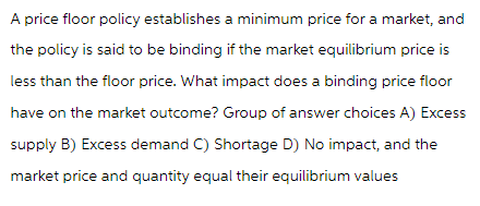 A price floor policy establishes a minimum price for a market, and
the policy is said to be binding if the market equilibrium price is
less than the floor price. What impact does a binding price floor
have on the market outcome? Group of answer choices A) Excess
supply B) Excess demand C) Shortage D) No impact, and the
market price and quantity equal their equilibrium values