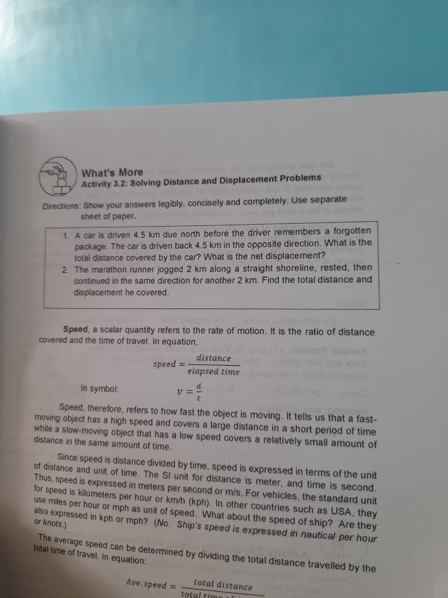 What's More
Activity 3.2: Solving Distance and Displacement Problems b
le Ina lo wellimet uoyA
boteoibni beega
Directions: Show your answers legibly, concisely and completely. Use separate
el gnioss ow uoy Insteni ort t6 oloidev
sheet of paper.
1. A car is diven 4.5 km due north before the driver remembers a forgotten
package. The car is driven back 4.5 km in the opposite direction. What is the
total distance covered by the car? What is the net displacement?
2. The marathon runner jogged 2 km along a straight shoreline, rested, then
continued in the same direction for another 2 km. Find the total distance and
displacement he covered.
amt beagels =
insmeosiqeib sto= b
Speed, a scalar quantity refers to the rate of motion. It is the ratio of distance
covered and the time of travel. In equation,
do19 elgmse
distance
speed =
elapsed time
In symbol:
v:
evio
Speed, therefore, refers to how fast the object is moving. It tells us that a fast-
moving object has a high speed and covers a large distance in a short period of time
while a slow-moving object that has a low speed covers a relatively small amount of
distance in the same amount of time.
Since speed is distance divided by time, speed is expressed in terms of the unit
of distance and unit of time. The SI unit for distance is meter, and time is second.
Thus, speed is expressed in meters per second or m/s. For vehicles, the standard unit
for speed is kilometers per hour or km/h (kph). In other countries such as USA, they
use miles per hour or mph as unit of speed. What about the speed of ship? Are they
also expressed in kph or mph? (No. Ship's speed is expressed in nautical per hour
or knots.)
The average speed can be determined by dividing the total distance travelled by the
total time of travel. In equation:
Ave.speed =
total distance
total timo
