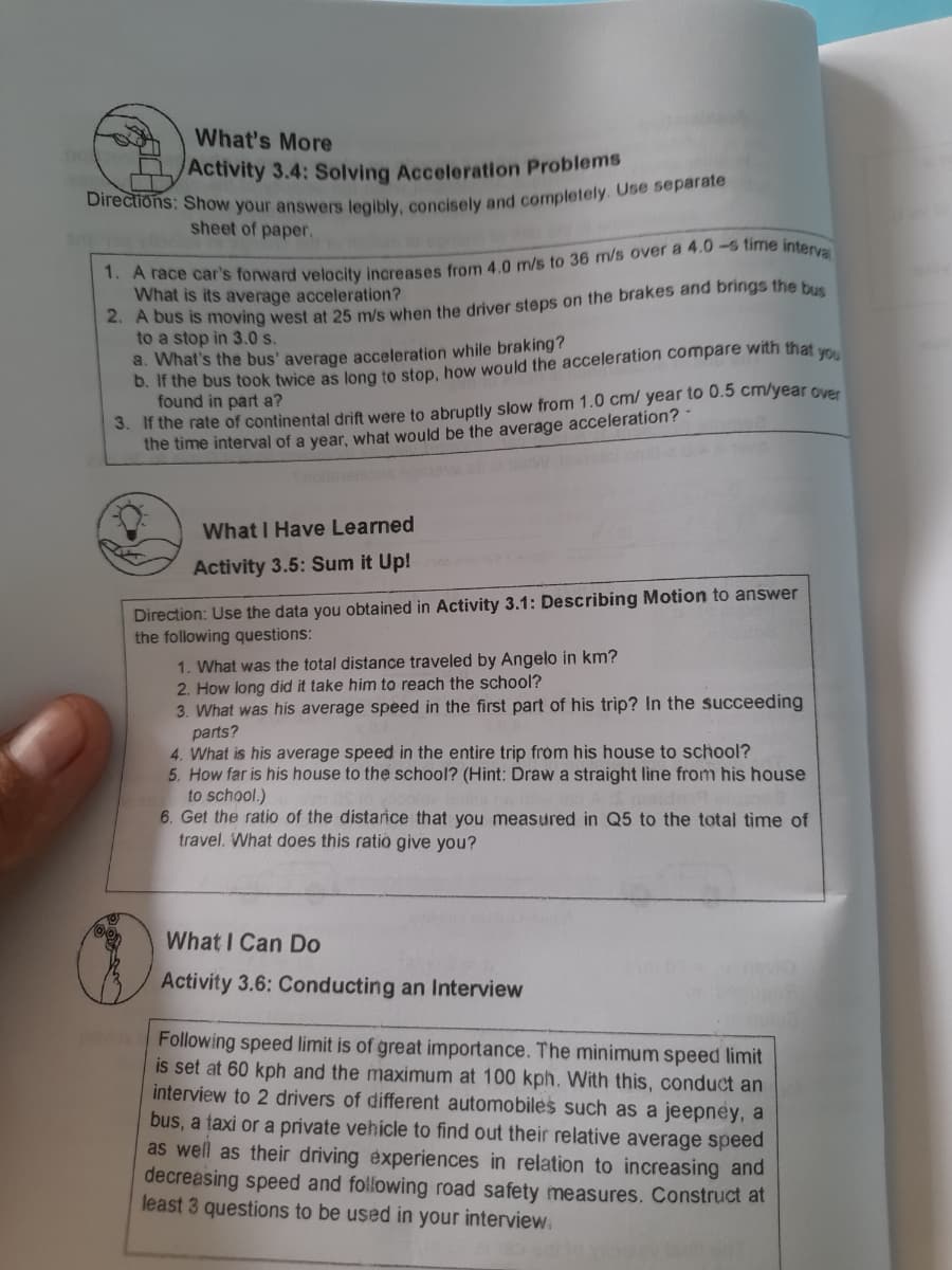 What's More
/Activity 3.4: Solving Acceleration Problems
sheet of paper.
. A bus is moving west at 25 m/s when the driver steps on the brakes and brings the bus
to a stop in 3.0 s.
What is its average acceleration?
a. What's the bus' average acceleration while braking?
b. If the bus took twice as long to stop, how would the acceleration compare with that yo
found in part a?
3. If the rate of continental drift were to abruptly slow from 1.0 cm/ year to 0.5 cm/year Over
the time interval of a year, what would be the average acceleration? *
What I Have Learned
Activity 3.5: Sum it Up!
Direction: Use the data you obtained in Activity 3.1: Describing Motion to answer
the following questions:
1. What was the total distance traveled by Angelo in km?
2. How long did it take him to reach the school?
3. What was his average speed in the first part of his trip? In the succeeding
parts?
4. What is his average speed in the entire trip from his house to school?
5. How far is his house to the school? (Hint: Draw a straight line from his house
to school.)
6. Get the ratio of the distarice that you measured in Q5 to the total time of
travel. What does this ratio give you?
What I Can Do
Activity 3.6: Conducting an Interview
Following speed limit is of great importance. The minimum speed limit
is set at 60 kph and the maximum at 100 kph. With this, conduct an
interview to 2 drivers of different automobiles such as a jeepney, a
bus, a taxi or a private vehicle to find out their relative average speed
as well as their driving experiences in relation to increasing and
decreasing speed and following road safety measures. Construct at
least 3 questions to be used in your interview.
