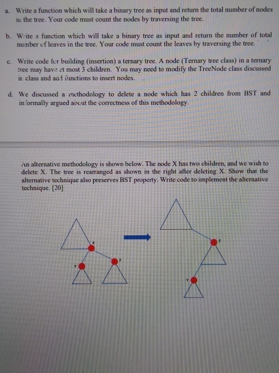 Write a function which will take a binary trce as input and return the total number of nodes
in: the tree. Your code must count the nodes by traversing the tree.
a.
b. Wite a function which will take a binary tree as input and return the number of total
number ef leaves in the tree. Your code must count the leaves by traversing the tree.
c. Write code fer building (insertion) a ternary tree. A node (Ternary tree class) in a ternary
tree may have at most 3 children. You may need to modify the TrceNode class discussed
ir. class and adl functions to insert nodes.
d. We discussed a methodology to delete a node which has 2 children from BST and
in ormally argued avout the correctness of this methodology,
An alternative methodology is shown below. The node X has two children, and we wish to
delete X. The tree is rearanged as shown in the right after deleting X. Show that the
alternative technique also preserves BST property. Write code to implement the alternative
technique. [20]
