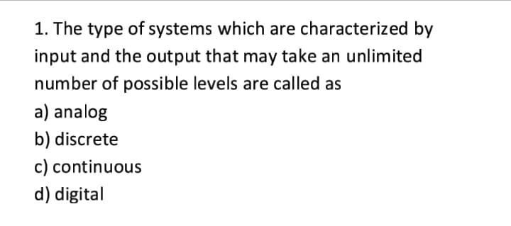 1. The type of systems which are characterized by
input and the output that may take an unlimited
number of possible levels are called as
a) analog
b) discrete
c) continuous
d) digital
