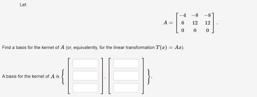 Let
A =
A basis for the kernel of A is
-4
6
0
Find a basis for the kernel of A (or equivalently, for the linear transformation T(x) = Ax).
-8
12
0
-8
12
0