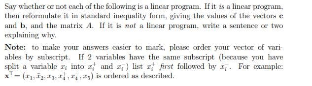 Say whether or not each of the following is a linear program. If it is a linear program,
then reformulate it in standard inequality form, giving the values of the vectors c
and b, and the matrix A. If it is not a linear program, write a sentence or two
explaining why.
Note: to make your answers easier to mark, please order your vector of vari-
ables by subscript. If 2 variables have the same subscript (because you have
split a variable x; into x and x) list a first followed by . For example:
x¹ = (1₁, 1₂, 13, , a, 5) is ordered as described.