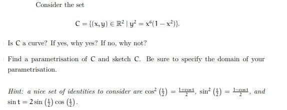 Consider the set
C = {(x, y) = R² | y² = xº(1-x²)}.
Is C a curve? If yes, why yes? If no, why not?
Find a parametrisation of C and sketch C. Be sure to specify the domain of your
parametrisation.
Hint: a nice set of identities to consider are cos² ()
sint 2 sin() cos ().
=
cost, sin² () 1st, and
2
=