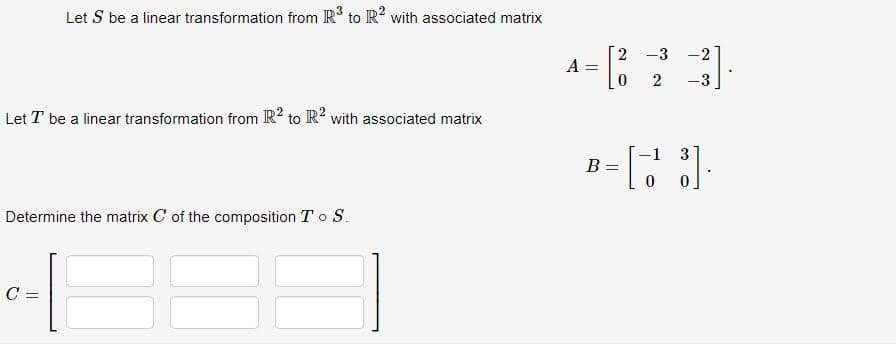 Let S be a linear transformation from R³ to R2 with associated matrix
Let T be a linear transformation from R2 to R2 with associated matrix
Determine the matrix C of the composition To S.
-1
C
2 -3 -2
4= [23].
A=
-3
B= [33]