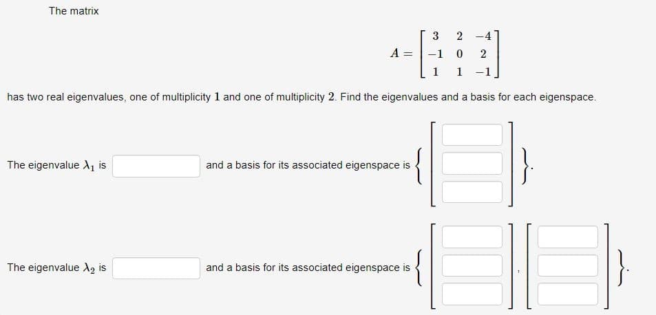 The matrix
3 2-4
A = -1 0 2
1 1
has two real eigenvalues, one of multiplicity 1 and one of multiplicity 2. Find the eigenvalues and a basis for each eigenspace.
The eigenvalue X₁ is
The eigenvalue X2 is
and a basis for its associated eigenspace is
and a basis for its associated eigenspace is