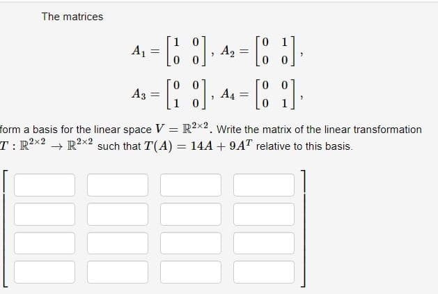 The matrices
4₁ = [18]
[18], 4₂ = [1]
A3
=
[8] A4
7
"
=
- [8],
form a basis for the linear space V = R2x2. Write the matrix of the linear transformation
T: R²2 R²x2 such that T(A) = 14A + 9AT relative to this basis.