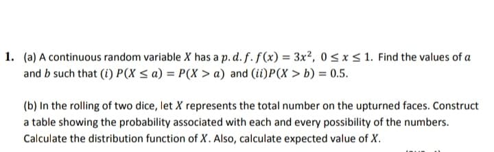 1. (a) A continuous random variable X has a p. d. f. f (x) = 3x², 0 < x < 1. Find the values of a
and b such that (i) P(X < a) = P(X > a) and (ii)P(X > b) = 0.5.
(b) In the rolling of two dice, let X represents the total number on the upturned faces. Construct
a table showing the probability associated with each and every possibility of the numbers.
Calculate the distribution function of X. Also, calculate expected value of X.
