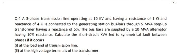 Q.4 A 3-phase transmission line operating at 10 KV and having a resistance of 1 Q and
reactance of 4 0 is connected to the generating station bus-bars through 5 MVA step-up
transformer having a reactance of 5%. The bus bars are supplied by a 10 MVA alternator
having 10% reactance. Calculate the short-circuit KVA fed to symmetrical fault between
phases if it occurs
(i) at the load end of transmission line.
(ii) at the high voltage terminals of the transformer.
