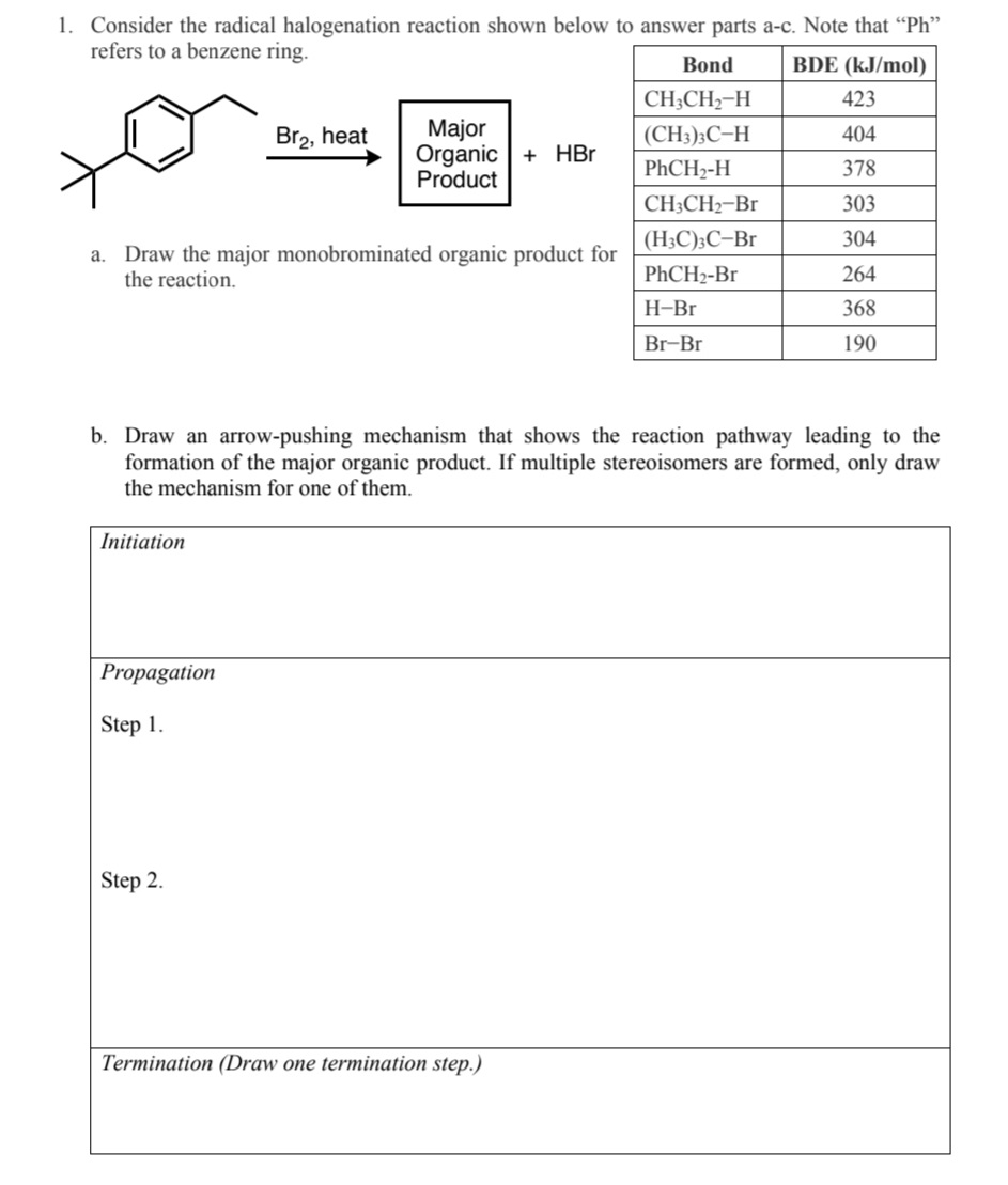 1. Consider the radical halogenation reaction shown below to answer parts a-c. Note that "Ph"
refers to a benzene ring.
BDE (kJ/mol)
a.
Draw the major monobrominated organic product for
the reaction.
Initiation
Br₂, heat
Propagation
Step 1.
Major
Organic + HBr
Product
Step 2.
Bond
CH3CH₂-H
(CH3)3C-H
PhCH₂-H
b. Draw an arrow-pushing mechanism that shows the reaction pathway leading to the
formation of the major organic product. If multiple stereoisomers are formed, only draw
the mechanism for one of them.
Termination (Draw one termination step.)
CH3CH₂-Br
(H3C)3C-Br
PhCH₂-Br
H-Br
Br-Br
423
404
378
303
304
264
368
190