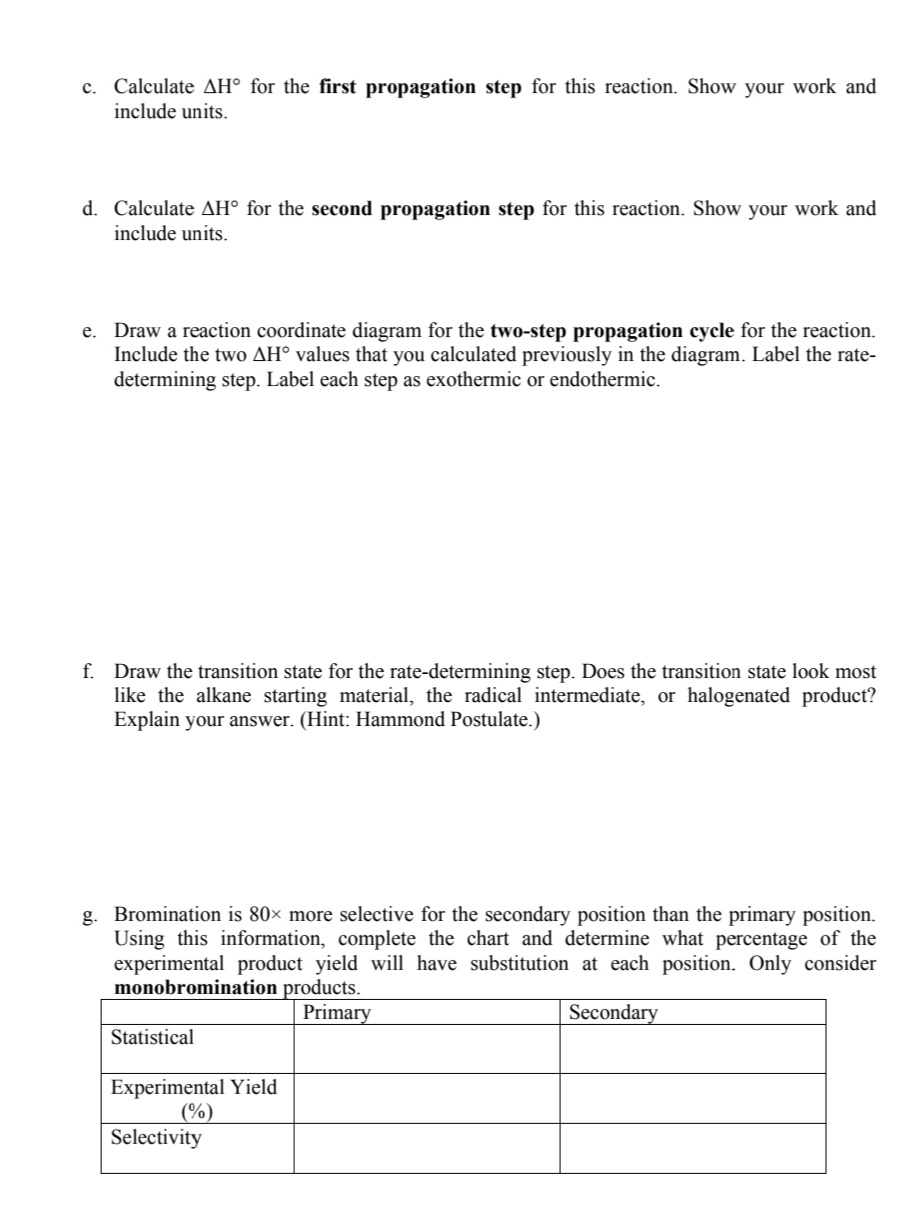 c. Calculate AH° for the first propagation step for this reaction. Show your work and
include units.
d. Calculate AH° for the second propagation step for this reaction. Show your work and
include units.
e. Draw a reaction coordinate diagram for the two-step propagation cycle for the reaction.
Include the two AH values that you calculated previously in the diagram. Label the rate-
determining step. Label each step as exothermic or endothermic.
f. Draw the transition state for the rate-determining step. Does the transition state look most
like the alkane starting material, the radical intermediate, or halogenated product?
Explain your answer. (Hint: Hammond Postulate.)
g. Bromination is 80× more selective for the secondary position than the primary position.
Using this information, complete the chart and determine what percentage of the
experimental product yield will have substitution at each position. Only consider
monobromination products.
Primary
Secondary
Statistical
Experimental Yield
(%)
Selectivity