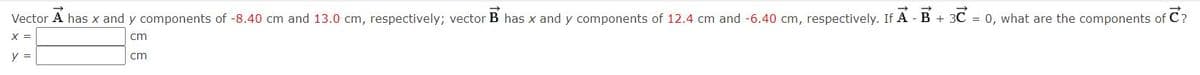 Vector A has x and y components of -8.40 cm and 13.0 cm, respectively; vector B has x and y components of 12.4 cm and -6.40 cm, respectively. If A - B + 3C = 0, what are the components of C?
X =
cm
y =
cm
