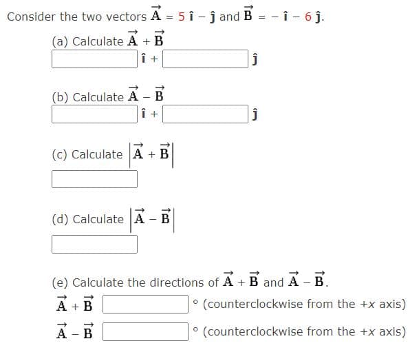 Consider the two vectors A = 5 î - j and B
- î - 6 j.
(a) Calculate A + B
Î +
B
(b) Calculate A
Î +
(c) Calculate A + B
(d) Calculate A - B
(e) Calculate the directions of A +B and A - B.
A + B
° (counterclockwise from the +x axis)
A - B
° (counterclockwise from the +x axis)
