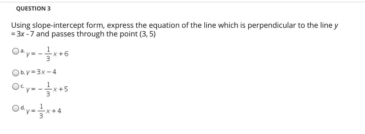 QUESTION 3
Using slope-intercept form, express the equation of the line which is perpendicular to the line y
= 3x - 7 and passes through the point (3, 5)
||
Oay= -x+6
а.
3
Ob.y = 3x – 4
1
С.
y = --x+5
Ody=x+4
1
3
