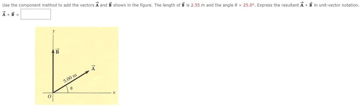 Use the component method to add the vectors A and B shown in the figure. The length of B is 2.55 m and the angle e = 25.0°. Express the resultant A + B in unit-vector notation.
A + B =
3.00 m
