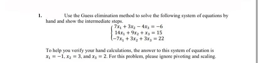 1.
Use the Guess elimination method to solve the following system of equations by
hand and show the intermediate steps.
7x1 + 3x2 – 4x3 = -6
14x1 + 9x2 + x3 = 15
(-7x1 + 3x2 + 3x3 = 22
To help you verify your hand calculations, the answer to this system of equation is
x1 = -1, x2 = 3, and x3 = 2. For this problem, please ignore pivoting and scaling.
