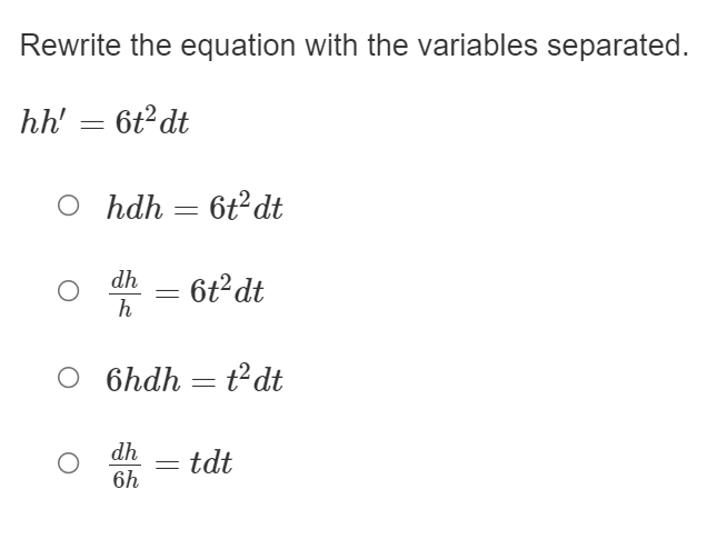 ### Equation Separation Exercise

#### Problem Statement
Rewrite the equation with the variables separated.

\[ hh' = 6t^2 dt \]

#### Multiple-Choice Options
Select the correct option that shows the equation with the variables separated:

1. \( \circ \quad h \, dh = 6t^2 \, dt \)
2. \( \circ \quad \frac{dh}{h} = 6t^2 \, dt \)
3. \( \circ \quad 6h \, dh = t^2 \, dt \)
4. \( \circ \quad \frac{dh}{6h} = t \, dt \)

To answer this problem, identify the form where each differential element is isolated to one side of the equation, ensuring that \( h \) and \( t \) variables are on opposite sides.