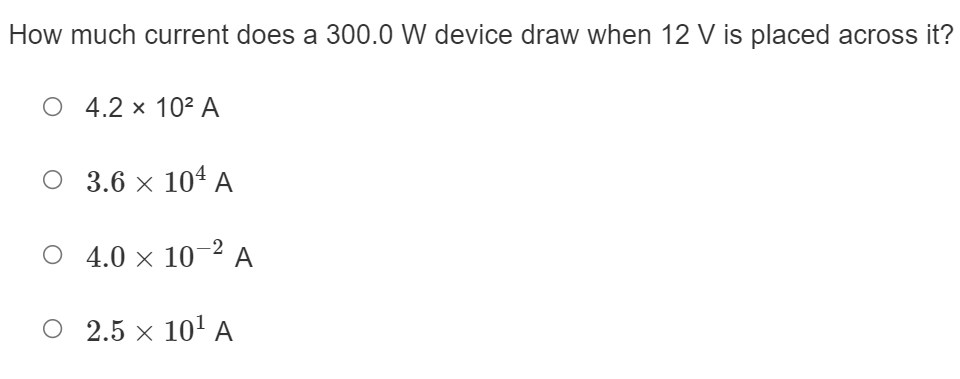 **Quiz Question: Calculating Current**

**Question:**
How much current does a 300.0 W device draw when 12 V is placed across it?

**Answer Choices:**

- ○ \( 4.2 \times 10^2 \) A
- ○ \( 3.6 \times 10^4 \) A
- ○ \( 4.0 \times 10^{-2} \) A
- ○ \( 2.5 \times 10^1 \) A

**Explanation:** 
To determine the current drawn by an electrical device, you can use the formula derived from Ohm's Law and the power equation:

\[ P = V \times I \]

Where:
- \( P \) is the power (300.0 W)
- \( V \) is the voltage (12 V)
- \( I \) is the current

Rearranging the formula to solve for current \( I \):

\[ I = \frac{P}{V} \]

Substituting in the given values:

\[ I = \frac{300.0 \, \text{W}}{12 \, \text{V}} = 25 \, \text{A} \]

Therefore, the correct answer is:

- ○ \( 2.5 \times 10^1 \) A