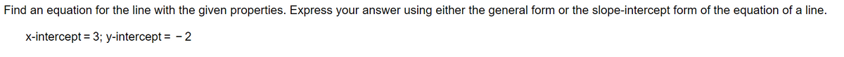 Find an equation for the line with the given properties. Express your answer using either the general form or the slope-intercept form of the equation of a line.
x-intercept = 3; y-intercept = - 2
