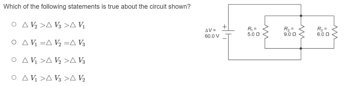 ### Understanding Electrical Circuits

#### Question:
Which of the following statements is true about the circuit shown?

#### Options:
- ○ △V₃ > △ V₃ > △ V₁
- ○ △ V₁ = △ V₂ = △ V₃
- ○ △ V₁ > △ V₂ > △ V₃
- ○ △ V₁ > △ V₃ > △ V₂

#### Diagram:
The circuit diagram consists of a power source with a voltage of ΔV = 60.0 V connected to three resistors. The configuration of the circuit is as follows:
- The first resistor (R₁) has a resistance of 5.0 Ω.
- The second resistor (R₂) has a resistance of 9.0 Ω and is in parallel with the third resistor.
- The third resistor (R₃) has a resistance of 6.0 Ω and is in parallel with the second resistor.

When analyzing the circuit, note that the voltage across resistors in parallel is the same, and the total voltage drop across the resistors in series adds up to the total voltage provided by the source.

### Further Analysis:
To correctly analyze which option is true:
1. **Voltage Across Parallel Resistors (R₂ and R₃):** 
   - Since R₂ and R₃ are in parallel, the voltage across them (△V₂ and △V₃) is the same.
   - Thus, △V₂ = △V₃.

2. **Voltage Across Series Resistor (R₁):**
   - Resistor R₁ is in series with the parallel combination of R₂ and R₃.
   - The voltage drop across R₁ (△V₁) is measured separately and must account for the total supplied voltage minus the voltage across the parallel combination due to the properties of series circuits.
   
According to the provided circuit, for a true statement, option 2 (△ V₁ = △ V₂ = △ V₃) is correct, which represents that the voltage across all components is equal due to the parallel configuration and series rule.

This content helps illustrate the behavior of electrical currents and voltages in complex circuits. Through these principles, students can better understand the fundamental concepts of electrical engineering and circuit design.