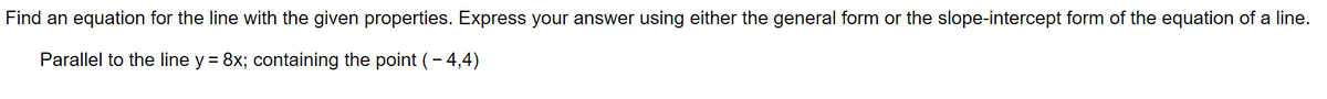 Find an equation for the line with the given properties. Express your answer using either the general form or the slope-intercept form of the equation of a line.
Parallel to the line y = 8x; containing the point (- 4,4)
