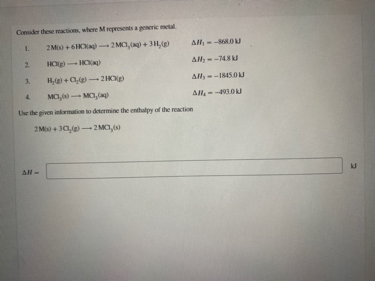 Consider these reactions, where M represents a generic metal.
2 M(s) +6 HCI(aq)
2 MCI, (aq) + 3 H, (g)
AHL = -868.0 kJ
1.
2.
HCI(g)
→ HCI(aq)
AH2 = -74.8 kJ
H,(g) + Cl,(g) → 2 HCI(g)
AH3 = -1845.0 kJ
3.
MCI, (s) → MCI,(aq)
AHA = -493.0 kJ
4.
Use the given information to determine the enthalpy of the reaction
2 M(s) + 3Cl,) –2 MCI, (s)
AH =
kJ
