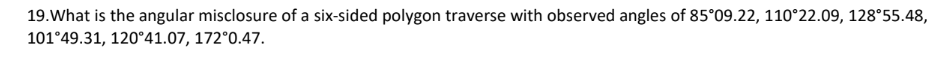 19.What is the angular misclosure of a six-sided polygon traverse with observed angles of 85°09.22, 110°22.09, 128°55.48,
101°49.31, 120°41.07, 172°0.47.
