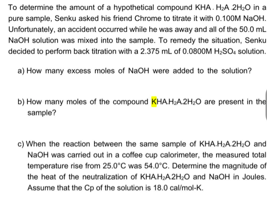 To determine the amount of a hypothetical compound KHA. H2A 2H2O in a
pure sample, Senku asked his friend Chrome to titrate it with 0.100M NaOH.
Unfortunately, an accident occurred while he was away and all of the 50.0 mL
NaOH solution was mixed into the sample. To remedy the situation, Senku
decided to perform back titration with a 2.375 mL of 0.0800M H2SO4 solution.
a) How many excess moles of NaOH were added to the solution?
b) How many moles of the compound KHA.H;A.2H2O are present in the
sample?
c) When the reaction between the same sample of KHA.H2A.2H20 and
NaOH was carried out in a coffee cup calorimeter, the measured total
temperature rise from 25.0°C was 54.0°C. Determine the magnitude of
the heat of the neutralization of KHA.H2A.2H2O and NaOH in Joules.
Assume that the Cp of the solution is 18.0 cal/mol-K.
