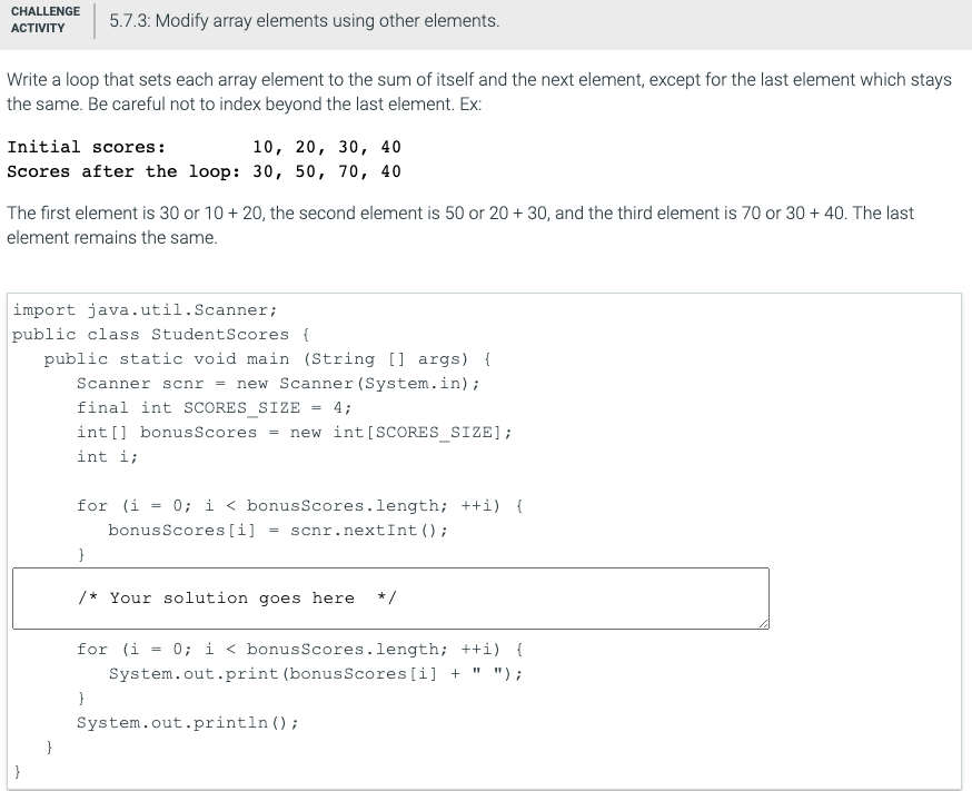 CHALLENGE
5.7.3: Modify array elements using other elements.
АCTVITY
Write a loop that sets each array element to the sum of itself and the next element, except for the last element which stays
the same. Be careful not to index beyond the last element. Ex:
Initial scores:
10, 20, 30, 40
Scores after the loop: 30, 50, 70, 40
The first element is 30 or 10 + 20, the second element is 50 or 20 + 30, and the third element is 70 or 30 + 40. The last
element remains the same.
import java.util.Scanner;
public class StudentScores {
public static void main (String [] args) {
new Scanner (System.in);
Scanner scnr
final int SCORES_SIZE
4;
%3!
int [] bonusScores =
new int [SCORES_SIZE];
int i;
for (i = 0; i < bonusScores.length; ++i) {
bonusScores[i]
= scnr.nextInt ();
/* Your solution goes here
*/
for (i = 0; i < bonusScores.length; ++i) {
System.out.print (bonus Scores[i] + " ");
System.out.println ();
}
}
