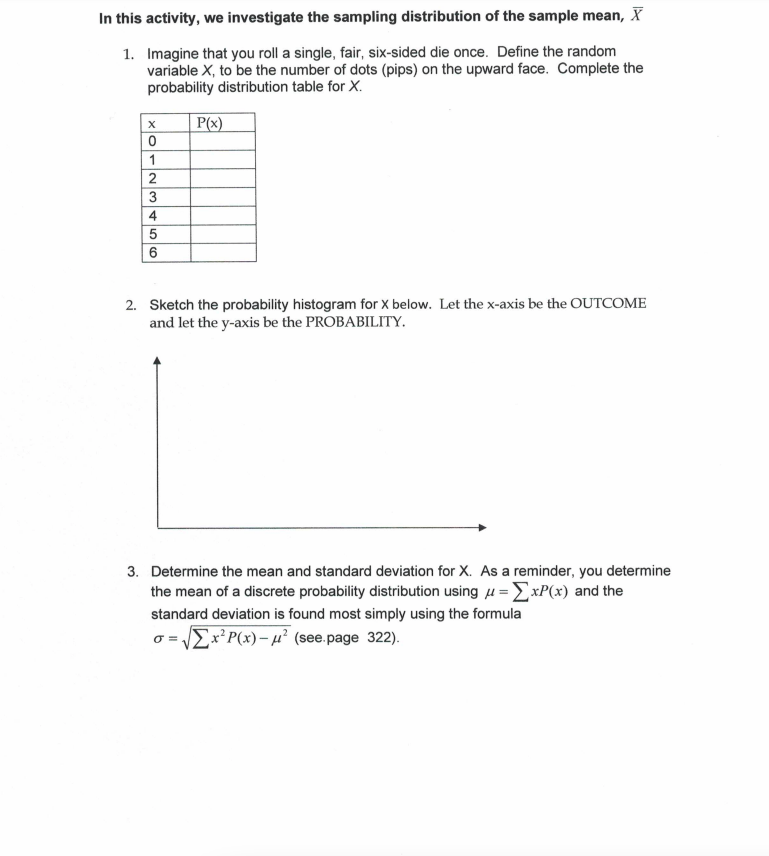 In this activity, we investigate the sampling distribution of the sample mean, X
1. Imagine that you roll a single, fair, six-sided die once. Define the random
variable X, to be the number of dots (pips) on the upward face. Complete the
probability distribution table for X.
P(x)
1
2
3
4
2. Sketch the probability histogram for x below. Let the x-axis be the OUTCOME
and let the y-axis be the PROBABILITY.
3. Determine the mean and standard deviation for X. As a reminder, you determine
the mean of a discrete probability distribution using u =ExP(x) and the
standard deviation is found most simply using the formula
o = EX²P(x)- µ² (see page 322).
%3D
