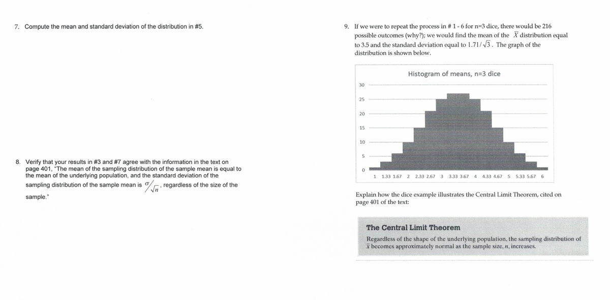 9. If we were to repeat the process in # 1-6 for n=3 dice, there would be 216
possible outcomes (why?); we would find the mean of the X distribution equal
to 3.5 and the standard deviation equal to 1.71//3. The graph of the
7. Compute the mean and standard deviation of the distribution in #5.
distribution is shown below.
Histogram of means, n=3 dice
30
25
20
15
10
8. Verify that your results in #3 and #7 agree with the information in the text on
page 401, "The mean of the sampling distribution of the sample mean is equal to
the mean of the underlying population, and the standard deviation of the
sampling distribution of the sample mean is
1
1.33 1.67 2 2.33 2.67 3 3.33 3.67
4 4.33 4.67 5 5.33 5.67 6
%, regardless of the size of the
Explain how the dice example illustrates the Central Limit Theorem, cited on
page 401 of the text:
sample."
The Central Limit Theorem
Regardless of the shape of the underlying population, the sampling distribution of
x becomes approximately normal as the sample size, n, increases.
