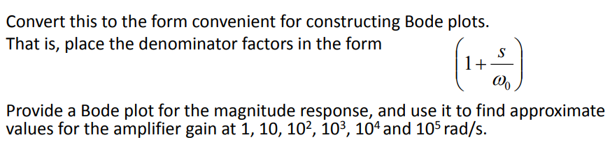 Convert this to the form convenient for constructing Bode plots.
That is, place the denominator factors in the form
S
1+
Provide a Bode plot for the magnitude response, and use it to find approximate
values for the amplifier gain at 1, 10, 102, 103, 10ª and 105 rad/s.
