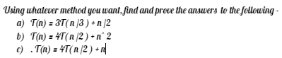 Using whatever method you want, find and prove the answers to the following-
a) T(n) = 3T(n /3) + n/2
b) T(n) = 4T(n/2) + n° 2
c) .T(n) = 4T(n/2) + n