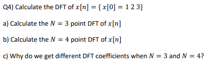 Q4) Calculate the DFT of x[n] = {x[0] = 123}
a) Calculate the N = 3 point DFT of x[n]
b) Calculate the N = 4 point DFT of x[n]
c) Why do we get different DFT coefficients when N = 3 and N = 4?