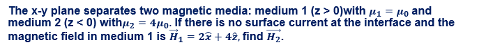 The x-y plane separates two magnetic media: medium 1 (z> 0)with µ1 = µo and
medium 2 (z < 0) withu2 = 4µ0. If there is no surface current at the interface and the
magnetic field in medium 1 is H, = 2â + 42, find H2.
