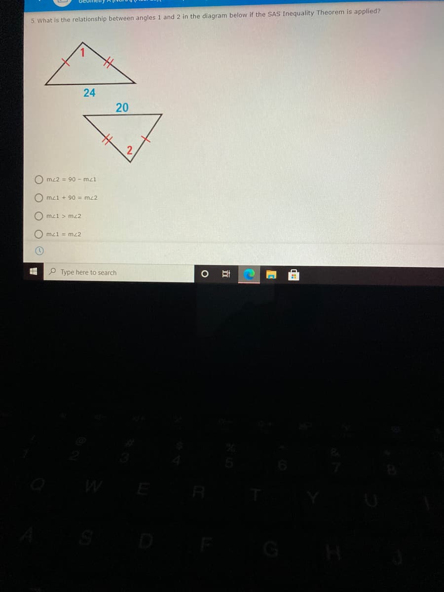 5. What is the relationship between angles 1 and 2 in the diagram below if the SAS Inequality Theorem is applied?
24
20
O mz2 = 90 - mz1
O mz1 + 90 = mz2
O mz1 > mz2
O mz1 = mz2
Type here to search
E
R
立
