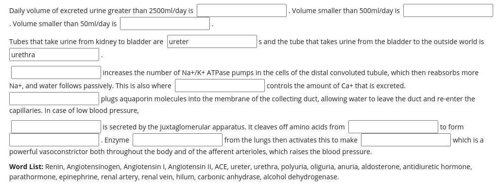 Daily volume of excreted urine greater than 2500ml/day is
Volume smaller than 500ml/day is
. Volume smaller than 50ml/day is
Tubes that take urine from kidney to bladder are ureter
s and the tube that takes urine from the bladder to the outside world is
urethra
increases the number of Na+/K+ ATPase pumps in the cells of the distal convoluted tubule, which then reabsorbs more
Na+, and water follows passively. This is also where
controls the amount of Ca+ that is excreted.
plugs aquaporin molecules into the membrane of the collecting duct, allowing water to leave the duct and re-enter the
capillaries. In case of low blood pressure,
is secreted by the juxtaglomerular apparatus. It cleaves off amino acids from
to form
Enzyme
from the lungs then activates this to make
which is a
powerful vasoconstrictor both throughout the body and of the afferent arterioles, which raises the blood pressure.
Word List: Renin, Angiotensinogen, Angiotensin I, Angiotensin II, ACE, ureter, urethra, polyuria, oliguria, anuria, aldosterone, antidiuretic hormone,
parathormone, epinephrine, renal artery, renal vein, hilum, carbonic anhydrase, alcohol dehydrogenase.
