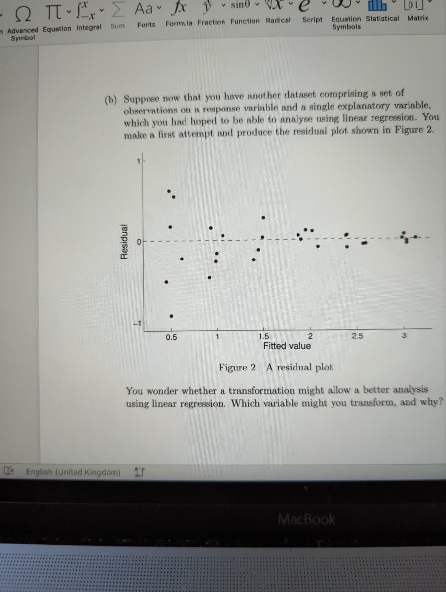 v sin0 v VX
O TT E Aa fx
Script Equation Statistical Matrix
Symbols
Formula Fraction Function Radical
n Advanced Equation Integral Sum
Symbol
Fonts
(b) Suppose now that you have another dataset comprising a set of
observations on a response variable and a single explanatory variable,
which you had hoped to be able to analyse using linear regression. You
make a first attempt and produce the residual plot shown in Figure 2.
2.5
1.5
Fitted value
0.5
Figure 2 A residual plot
You wonder whether a transformation might allow a better analysis
using linear regression. Which variable might you transform, and why?
English (United Kingdom)
MacBook
Residual
