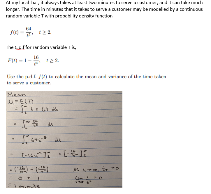 At my local bar, it always takes at least two minutes to serve a customer, and it can take much
longer. The time in minutes that it takes to serve a customer may be modelled by a continuous
random variable T with probability density function
f(t) = 64, t> 2.
The C.d.f for random variable T is,
wwwwww
16
F(t) = 1- t> 2.
Use the p.d.f. f(t) to calculate the mean and variance of the time taken
to serve a customer.
Mean
u= E(T)
11
=
=
= √₂ + f (6) dt
11
=
64
dt
So 64E-5 alt
:(-16) - (-1²)
0 + 1
= 1 minute.
[-16] 2
= [-]일
AS
(im I
∞0 + 0