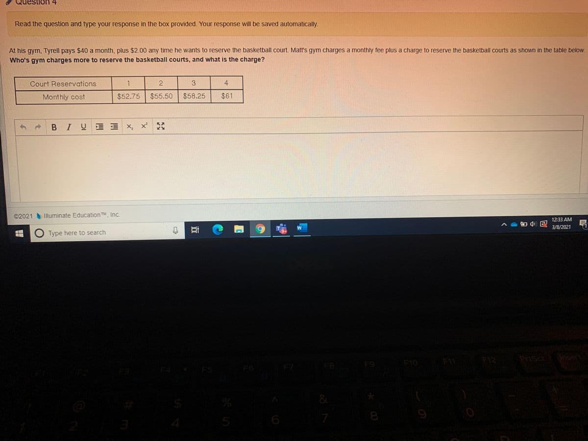 stlon 4
Read the question and type your response in the box provided. Your response will be saved automatically.
At his gym, Tyrell pays $40 a month, plus $2.00 any time he wants to reserve the basketball court. Matt's gym charges a monthly fee plus a charge to reserve the basketball courts as shown in the table below.
Who's gym charges more to reserve the basketball courts, and what is the charge?
Court Reservations
1
2.
4
Monthly cost
$52.75
$55.50
$58.25
$61
Iy三写 X。
©2021
Illuminate Education
TM Inc.
12:33 AM
3/8/2021
O Type here to search
F11
F12
PriScr
Ansert
F5
F6
F7
F8
F9
F10
F3
&
5
%24
