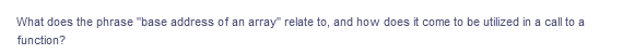 What does the phrase "base address of an array" relate to, and how does it come to be utilized in a call to a
function?
