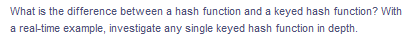 What is the difference between a hash function and a keyed hash function? With
a real-time example, investigate any single keyed hash function in depth.