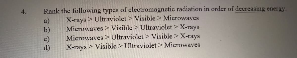 Rank the following types of electromagnetic radiation in order of decreasing energy.
a)
b)
c)
d)
4.
X-rays> Ultraviolet> Visible > Microwaves
Microwaves > Visible> Ultraviolet > X-rays
Microwaves > Ultraviolet > Visible > X-rays
X-rays > Visible > Ultraviolet> Microwaves
