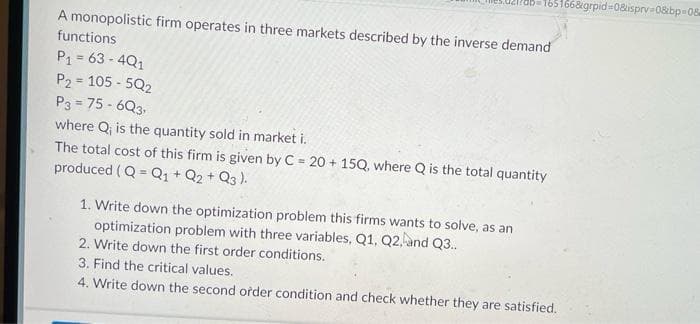 165166&grpid=0&isprv-08bp-08
A monopolistic firm operates in three markets described by the inverse demand
functions
P₁ = 63-4Q1
P2 = 105-5Q2
P3=75-6Q3,
where Q₁ is the quantity sold in market i.
The total cost of this firm is given by C = 20 + 15Q, where Q is the total quantity
produced (Q = Q1 + Q2 + Q3).
1. Write down the optimization problem this firms wants to solve, as an
optimization problem with three variables, Q1, Q2, and Q3..
2. Write down the first order conditions.
3. Find the critical values.
4. Write down the second order condition and check whether they are satisfied.