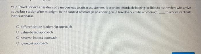 Yelp Travel Services has devised a unique way to attract customers. It provides affordable lodging facilities to its travelers who arrive
at the bus station after midnight. In the context of strategic positioning. Yelp Travel Services has chosen a(n). to service its clients
in this scenario.
O differentiation leadership approach
O value-based approach
O adverse impact approach
O low-cost approach