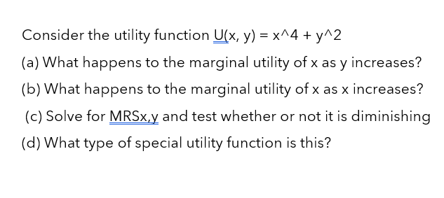 Consider the utility function U(x, y) = x^4 + y^2
(a) What happens to the marginal utility of x as y increases?
(b) What happens to the marginal utility of x as x increases?
(c) Solve for MRSx,y and test whether or not it is diminishing
(d) What type of special utility function is this?