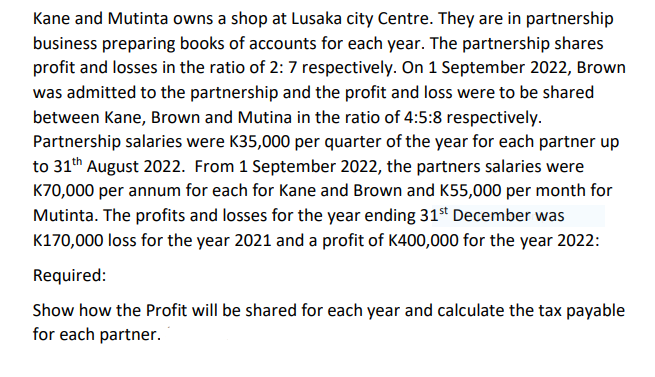 Kane and Mutinta owns a shop at Lusaka city Centre. They are in partnership
business preparing books of accounts for each year. The partnership shares
profit and losses in the ratio of 2: 7 respectively. On 1 September 2022, Brown
was admitted to the partnership and the profit and loss were to be shared
between Kane, Brown and Mutina in the ratio of 4:5:8 respectively.
Partnership salaries were K35,000 per quarter of the year for each partner up
to 31th August 2022. From 1 September 2022, the partners salaries were
K70,000 per annum for each for Kane and Brown and K55,000 per month for
Mutinta. The profits and losses for the year ending 31st December was
K170,000 loss for the year 2021 and a profit of K400,000 for the year 2022:
Required:
Show how the Profit will be shared for each year and calculate the tax payable
for each partner.