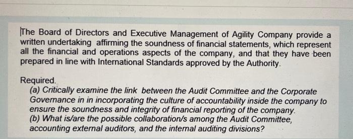 The Board of Directors and Executive Management of Agility Company provide a
written undertaking affirming the soundness of financial statements, which represent
all the financial and operations aspects of the company, and that they have been
prepared in line with International Standards approved by the Authority.
Required.
(a) Critically examine the link between the Audit Committee and the Corporate
Governance in in incorporating the culture of accountability inside the company to
ensure the soundness and integrity of financial reporting of the company.
(b) What is/are the possible collaboration/s among the Audit Committee,
accounting external auditors, and the internal auditing divisions?