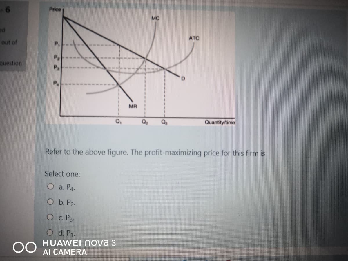 Price
MC
ATC
out of
Pe
question
P.
MR
Q,
Quantity/time
Refer to the above figure. The profit-maximizing price for this firm is
Select one:
O a. P4-
O b. P2.
Oc. P3.
00
HUAWEI Nova 3
Al CAMERA
